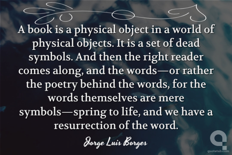 A book is a physical object in a world of physical objects. It is a set of dead symbols. And then the right reader comes along, and the words—or rather the poetry behind the words, for the words themselves are mere symbols—spring to life, and we have a resurrection of the word.