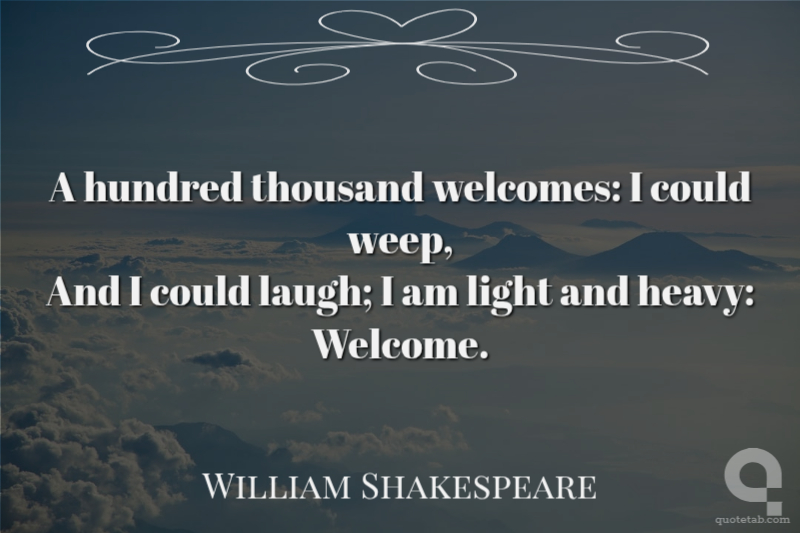A hundred thousand welcomes: I could weep,
And I could laugh; I am light and heavy:
Welcome.