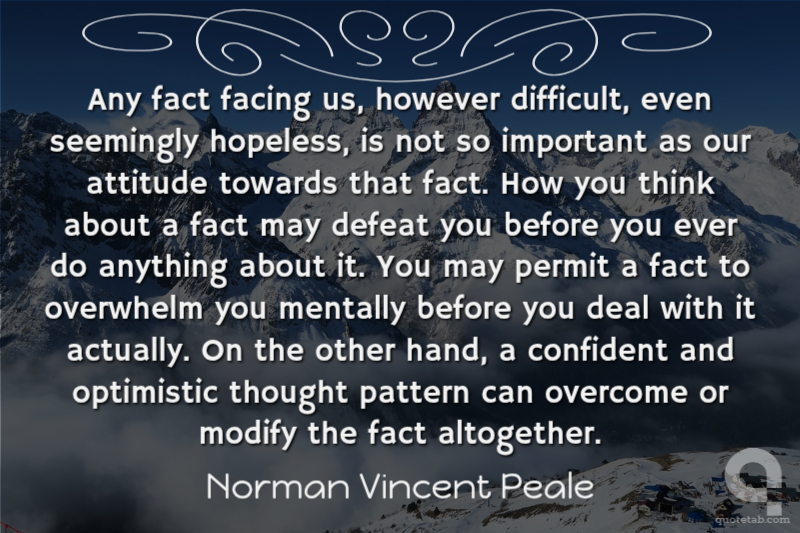 Any fact facing us, however difficult, even seemingly hopeless, is not so important as our attitude towards that fact. How you think about a fact may defeat you before you ever do anything about it. You may permit a fact to overwhelm you mentally before you deal with it actually. On the other hand, a confident and optimistic thought pattern can overcome or modify the fact altogether.