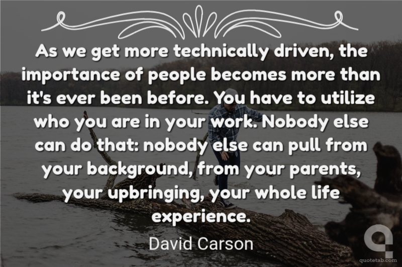 As we get more technically driven, the importance of people becomes more than it's ever been before. You have to utilize who you are in your work. Nobody else can do that: nobody else can pull from your background, from your parents, your upbringing, your whole life experience.