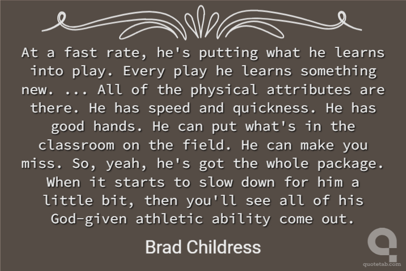 At a fast rate, he's putting what he learns into play. Every play he learns something new. ... All of the physical attributes are there. He has speed and quickness. He has good hands. He can put what's in the classroom on the field. He can make you miss. So, yeah, he's got the whole package. When it starts to slow down for him a little bit, then you'll see all of his God-given athletic ability come out.