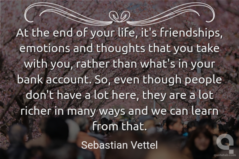 At the end of your life, it's friendships, emotions and thoughts that you take with you, rather than what's in your bank account. So, even though people don't have a lot here, they are a lot richer in many ways and we can learn from that.
