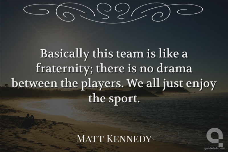 Basically this team is like a fraternity; there is no drama between the players. We all just enjoy the sport.