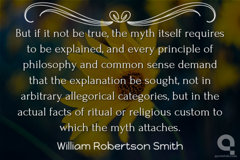 But if it not be true, the myth itself requires to be explained, and every principle of philosophy and common sense demand that the explanation be sought, not in arbitrary allegorical categories, but in the actual facts of ritual or religious custom to which the myth attaches.