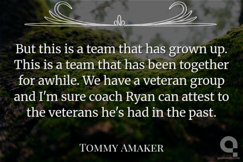 But this is a team that has grown up. This is a team that has been together for awhile. We have a veteran group and I'm sure coach Ryan can attest to the veterans he's had in the past.