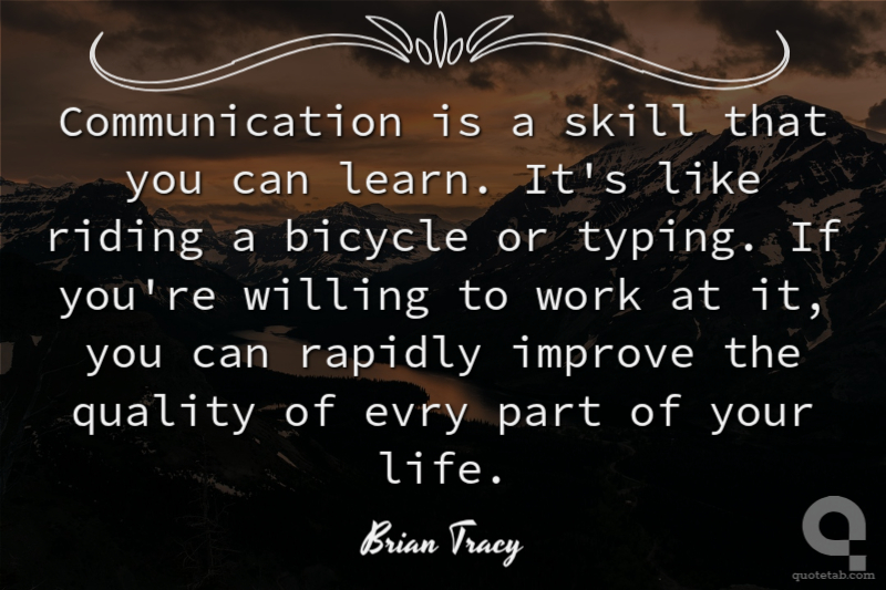 Communication is a skill that you can learn. It's like riding a bicycle or typing. If you're willing to work at it, you can rapidly improve the quality of evry part of your life.