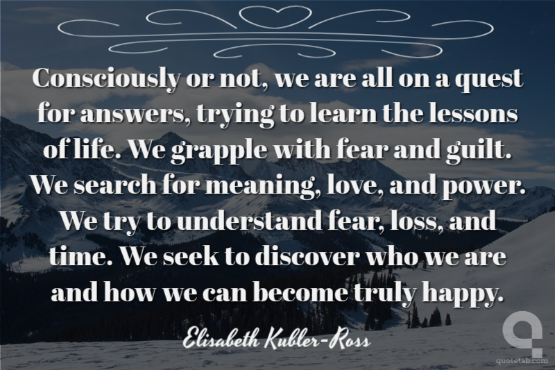 Consciously or not, we are all on a quest for answers, trying to learn the lessons of life. We grapple with fear and guilt. We search for meaning, love, and power. We try to understand fear, loss, and time. We seek to discover who we are and how we can become truly happy.