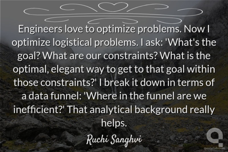 Engineers love to optimize problems. Now I optimize logistical problems. I ask: 'What's the goal? What are our constraints? What is the optimal, elegant way to get to that goal within those constraints?' I break it down in terms of a data funnel: 'Where in the funnel are we inefficient?' That analytical background really helps.
