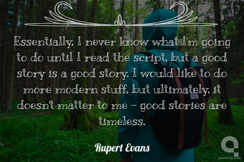 Essentially, I never know what I'm going to do until I read the script, but a good story is a good story. I would like to do more modern stuff, but ultimately, it doesn't matter to me - good stories are timeless.