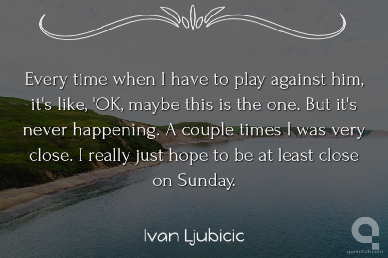 Every time when I have to play against him, it's like, 'OK, maybe this is the one. But it's never happening. A couple times I was very close. I really just hope to be at least close on Sunday.