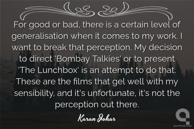 For good or bad, there is a certain level of generalisation when it comes to my work. I want to break that perception. My decision to direct 'Bombay Talkies' or to present 'The Lunchbox' is an attempt to do that. These are the films that gel well with my sensibility, and it's unfortunate, it's not the perception out there.