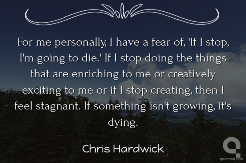 For me personally, I have a fear of, 'If I stop, I'm going to die.' If I stop doing the things that are enriching to me or creatively exciting to me or if I stop creating, then I feel stagnant. If something isn't growing, it's dying.