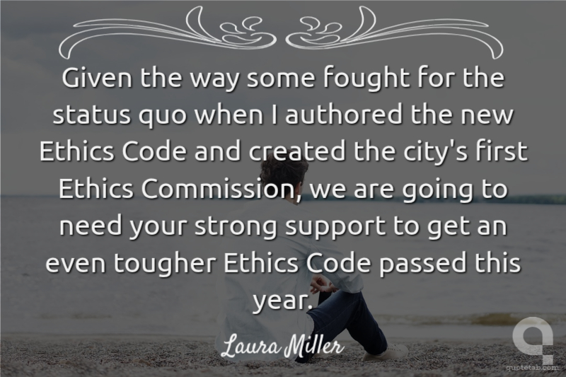 Given the way some fought for the status quo when I authored the new Ethics Code and created the city's first Ethics Commission, we are going to need your strong support to get an even tougher Ethics Code passed this year.