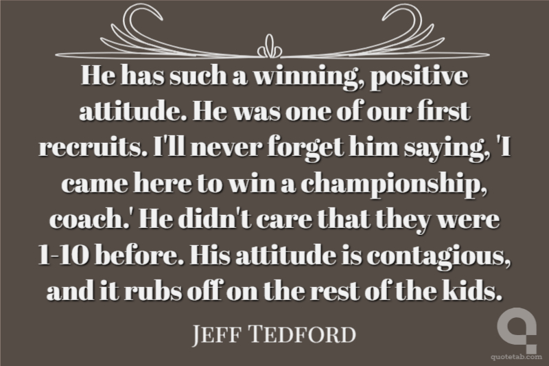 He has such a winning, positive attitude. He was one of our first recruits. I'll never forget him saying, 'I came here to win a championship, coach.' He didn't care that they were 1-10 before. His attitude is contagious, and it rubs off on the rest of the kids.