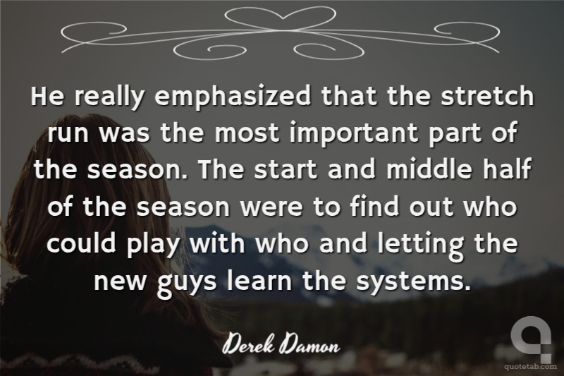He really emphasized that the stretch run was the most important part of the season. The start and middle half of the season were to find out who could play with who and letting the new guys learn the systems.