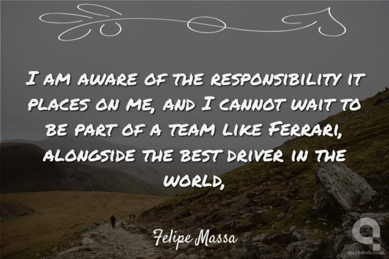 I am aware of the responsibility it places on me, and I cannot wait to be part of a team like Ferrari, alongside the best driver in the world,