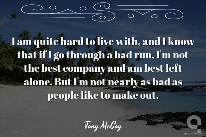 I am quite hard to live with, and I know that if I go through a bad run, I'm not the best company and am best left alone. But I'm not nearly as bad as people like to make out.
