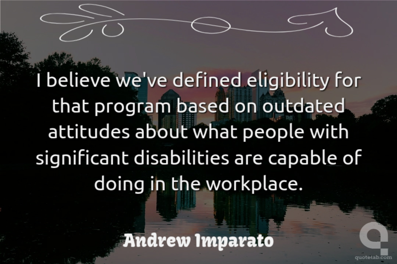 I believe we've defined eligibility for that program based on outdated attitudes about what people with significant disabilities are capable of doing in the workplace.