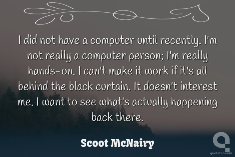 I did not have a computer until recently. I'm not really a computer person; I'm really hands-on. I can't make it work if it's all behind the black curtain. It doesn't interest me. I want to see what's actually happening back there.