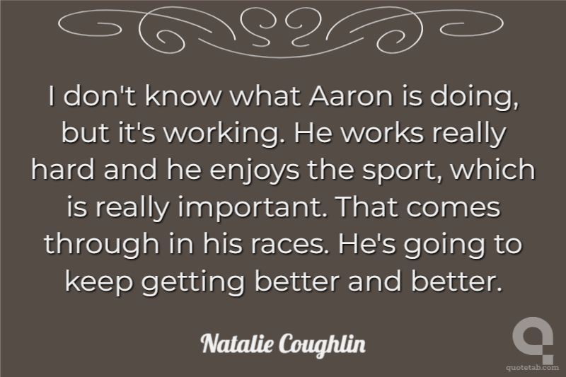 I don't know what Aaron is doing, but it's working. He works really hard and he enjoys the sport, which is really important. That comes through in his races. He's going to keep getting better and better.