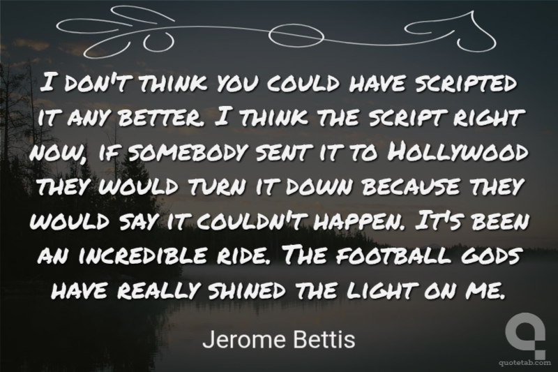 I don't think you could have scripted it any better. I think the script right now, if somebody sent it to Hollywood they would turn it down because they would say it couldn't happen. It's been an incredible ride. The football gods have really shined the light on me.