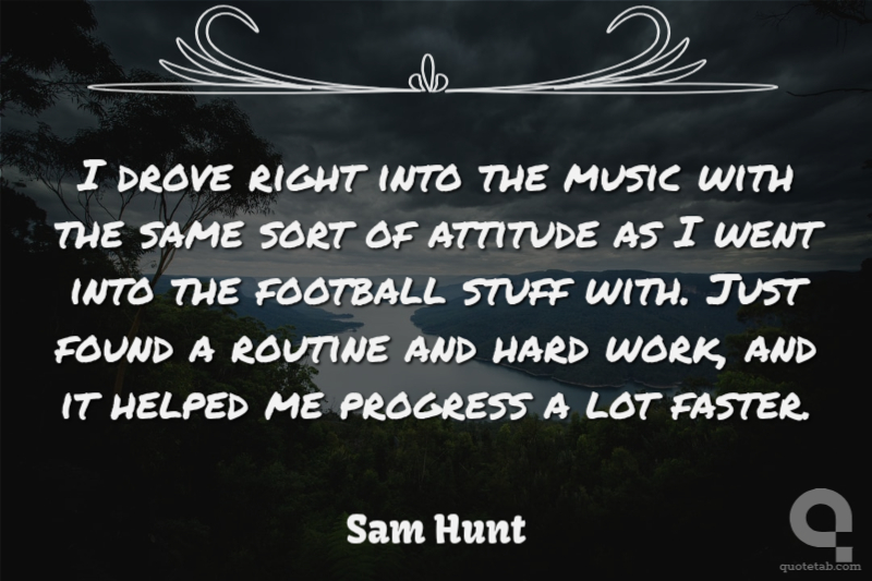 I drove right into the music with the same sort of attitude as I went into the football stuff with. Just found a routine and hard work, and it helped me progress a lot faster.