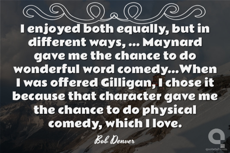 I enjoyed both equally, but in different ways, ... Maynard gave me the chance to do wonderful word comedy...When I was offered Gilligan, I chose it because that character gave me the chance to do physical comedy, which I love.