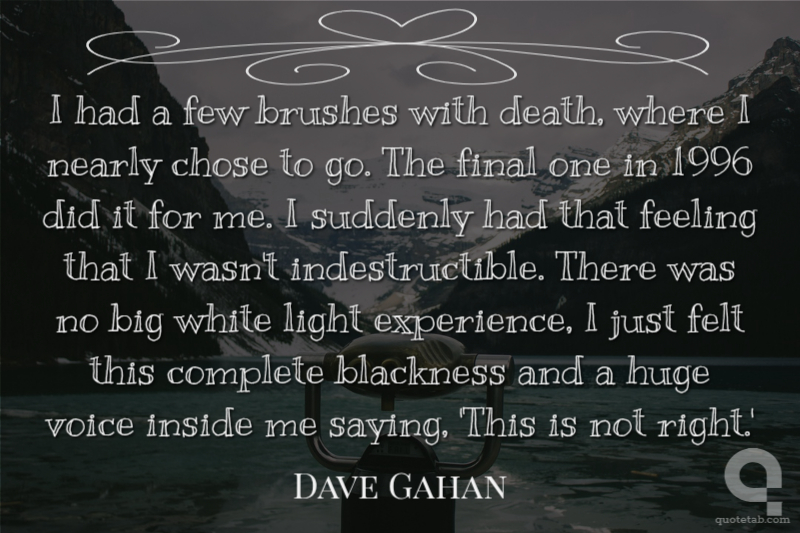 I had a few brushes with death, where I nearly chose to go. The final one in 1996 did it for me. I suddenly had that feeling that I wasn't indestructible. There was no big white light experience, I just felt this complete blackness and a huge voice inside me saying, 'This is not right.'