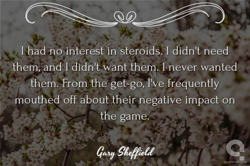 I had no interest in steroids. I didn't need them, and I didn't want them. I never wanted them. From the get-go, I've frequently mouthed off about their negative impact on the game.