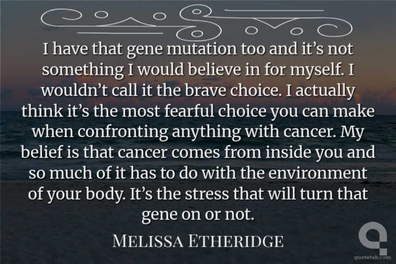 I have that gene mutation too and it’s not something I would believe in for myself. I wouldn’t call it the brave choice. I actually think it’s the most fearful choice you can make when confronting anything with cancer. My belief is that cancer comes from inside you and so much of it has to do with the environment of your body. It’s the stress that will turn that gene on or not.