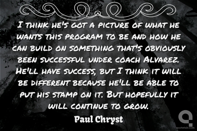 I think he's got a picture of what he wants this program to be and how he can build on something that's obviously been successful under coach Alvarez. He'll have success, but I think it will be different because he'll be able to put his stamp on it. But hopefully it will continue to grow.