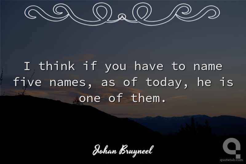 I think if you have to name five names, as of today, he is one of them.