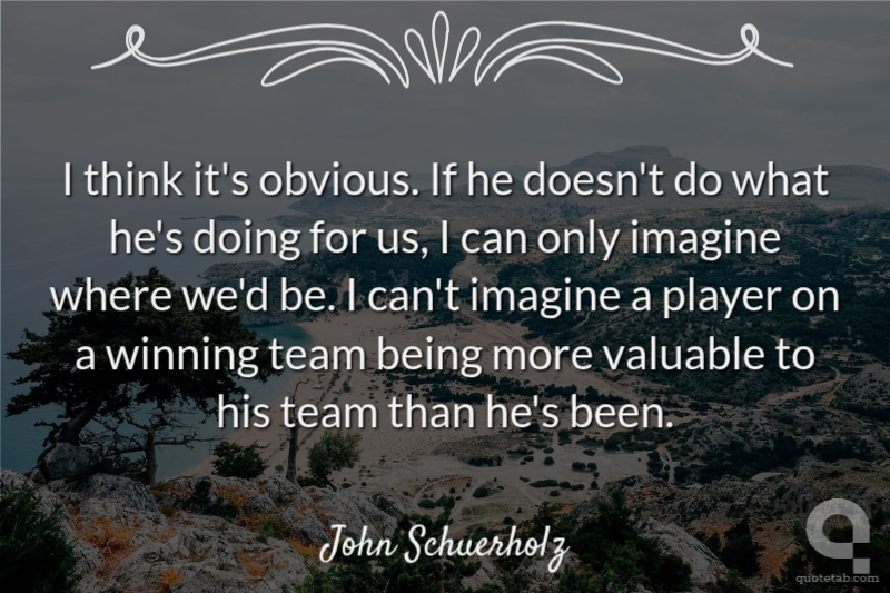 I think it's obvious. If he doesn't do what he's doing for us, I can only imagine where we'd be. I can't imagine a player on a winning team being more valuable to his team than he's been.