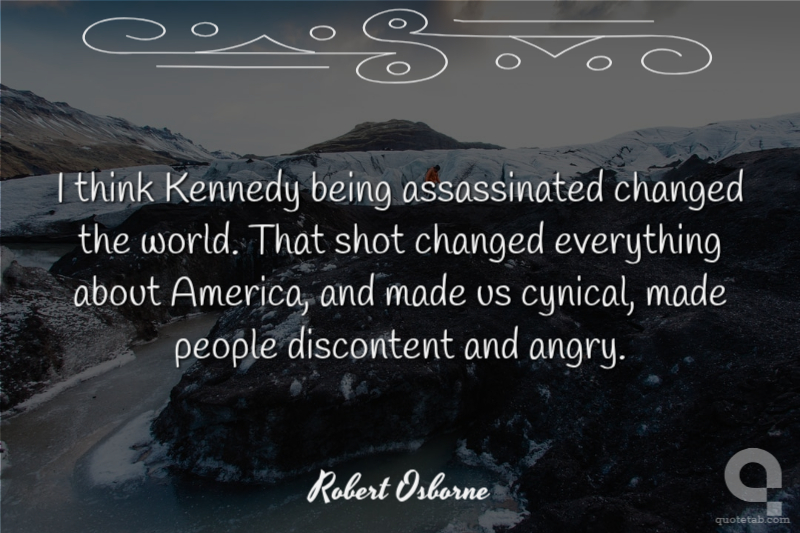 I think Kennedy being assassinated changed the world. That shot changed everything about America, and made us cynical, made people discontent and angry.