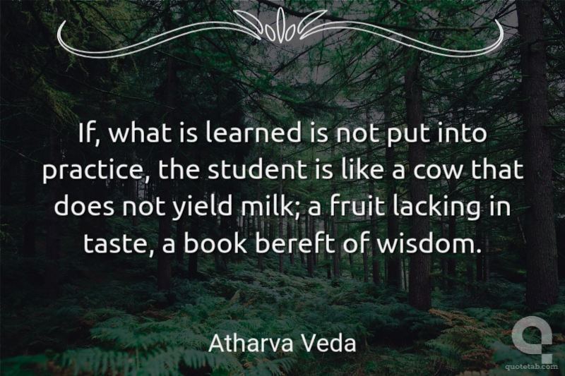 If, what is learned is not put into practice, the student is like a cow that does not yield milk; a fruit lacking in taste, a book bereft of wisdom.