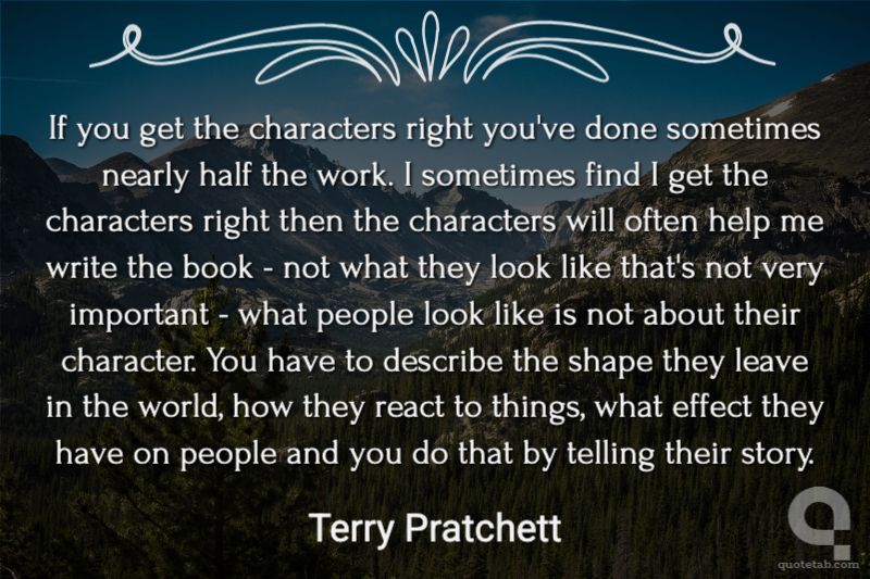 If you get the characters right you've done sometimes nearly half the work. I sometimes find I get the characters right then the characters will often help me write the book - not what they look like that's not very important - what people look like is not about their character. You have to describe the shape they leave in the world, how they react to things, what effect they have on people and you do that by telling their story.