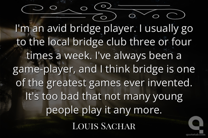 I'm an avid bridge player. I usually go to the local bridge club three or four times a week. I've always been a game-player, and I think bridge is one of the greatest games ever invented. It's too bad that not many young people play it any more.