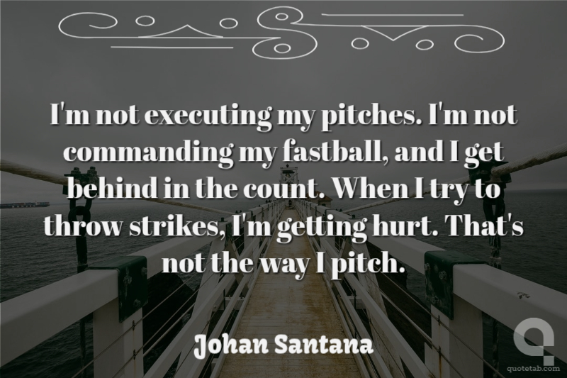 I'm not executing my pitches. I'm not commanding my fastball, and I get behind in the count. When I try to throw strikes, I'm getting hurt. That's not the way I pitch.