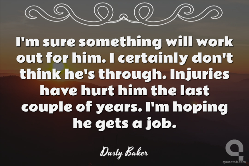 I'm sure something will work out for him. I certainly don't think he's through. Injuries have hurt him the last couple of years. I'm hoping he gets a job.