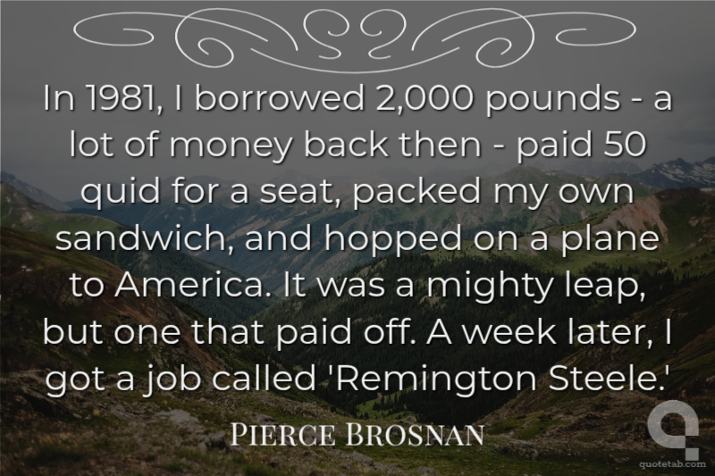 In 1981, I borrowed 2,000 pounds - a lot of money back then - paid 50 quid for a seat, packed my own sandwich, and hopped on a plane to America. It was a mighty leap, but one that paid off. A week later, I got a job called 'Remington Steele.'