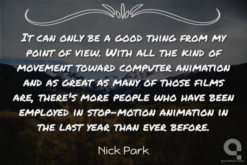 It can only be a good thing from my point of view. With all the kind of movement toward computer animation and as great as many of those films are, there's more people who have been employed in stop-motion animation in the last year than ever before.