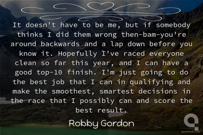 It doesn't have to be me, but if somebody thinks I did them wrong then-bam-you're around backwards and a lap down before you know it. Hopefully I've raced everyone clean so far this year, and I can have a good top-10 finish. I'm just going to do the best job that I can in qualifying and make the smoothest, smartest decisions in the race that I possibly can and score the best result.