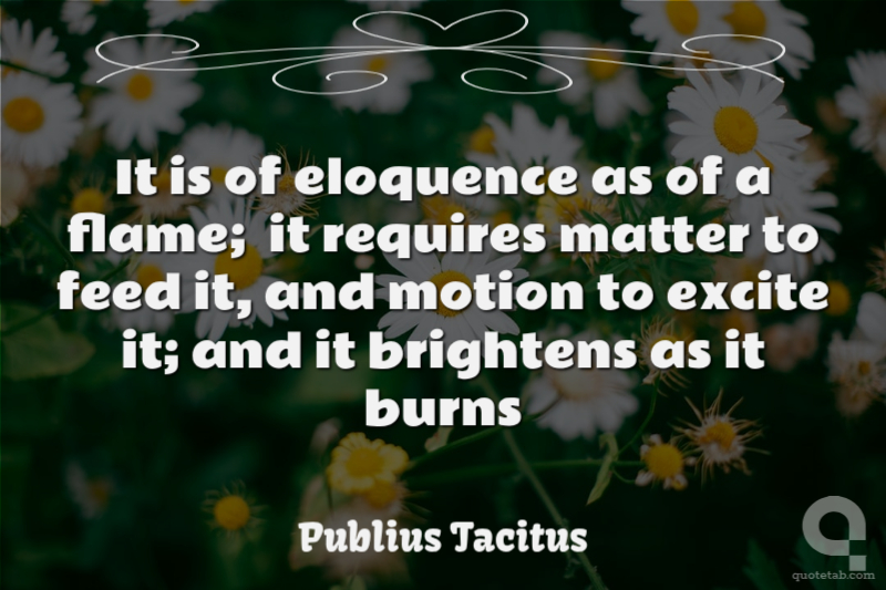 It is of eloquence as of a flame;  it requires matter to feed it, and motion to excite it; and it brightens as it burns