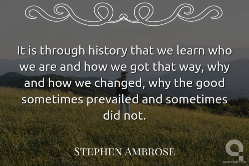 It is through history that we learn who we are and how we got that way, why and how we changed, why the good sometimes prevailed and sometimes did not.
