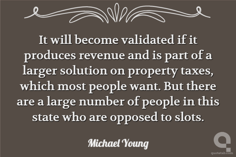 It will become validated if it produces revenue and is part of a larger solution on property taxes, which most people want. But there are a large number of people in this state who are opposed to slots.