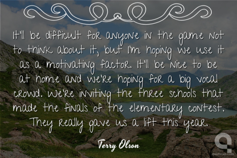 It'll be difficult for anyone in the game not to think about it, but I'm hoping we use it as a motivating factor. It'll be nice to be at home and we're hoping for a big vocal crowd. We're inviting the three schools that made the finals of the elementary contest. They really gave us a lift this year.