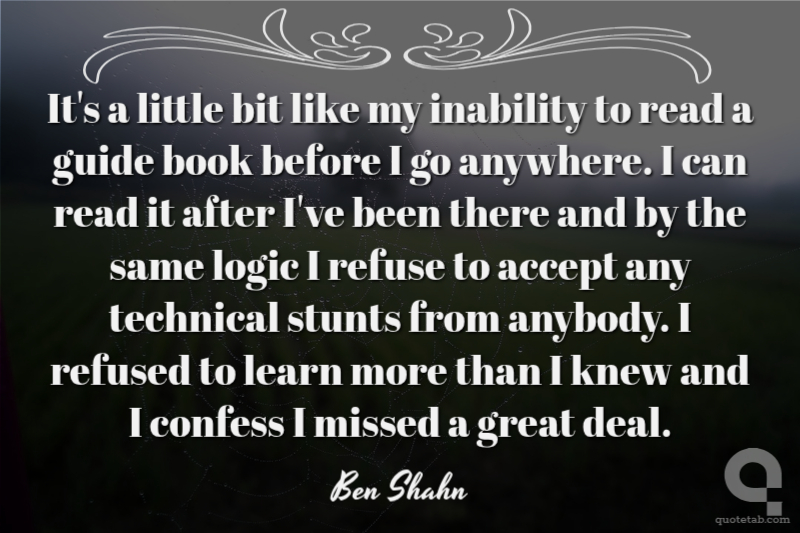 It's a little bit like my inability to read a guide book before I go anywhere. I can read it after I've been there and by the same logic I refuse to accept any technical stunts from anybody. I refused to learn more than I knew and I confess I missed a great deal.