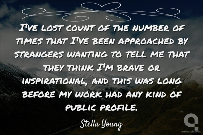 I've lost count of the number of times that I've been approached by strangers wanting to tell me that they think I'm brave or inspirational, and this was long before my work had any kind of public profile.
