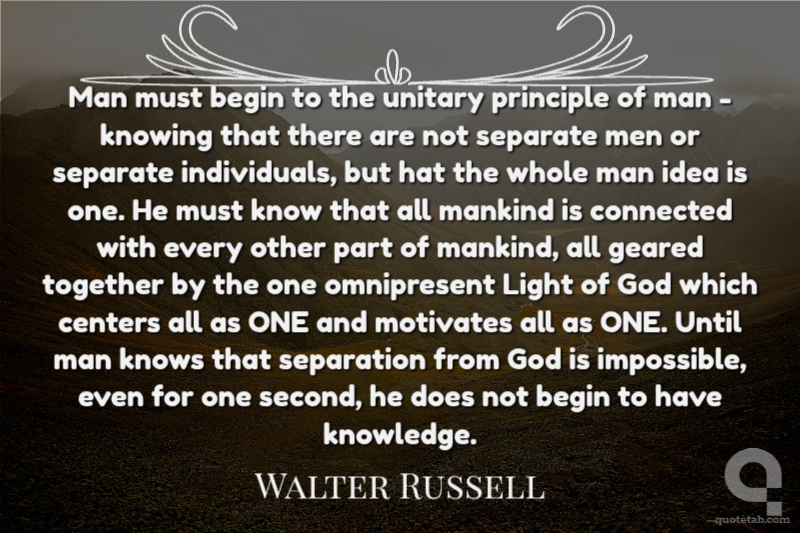 Man must begin to the unitary principle of man - knowing that there are not separate men or separate individuals, but hat the whole man idea is one. He must know that all mankind is connected with every other part of mankind, all geared together by the one omnipresent Light of God which centers all as ONE and motivates all as ONE. Until man knows that separation from God is impossible, even for one second, he does not begin to have knowledge.