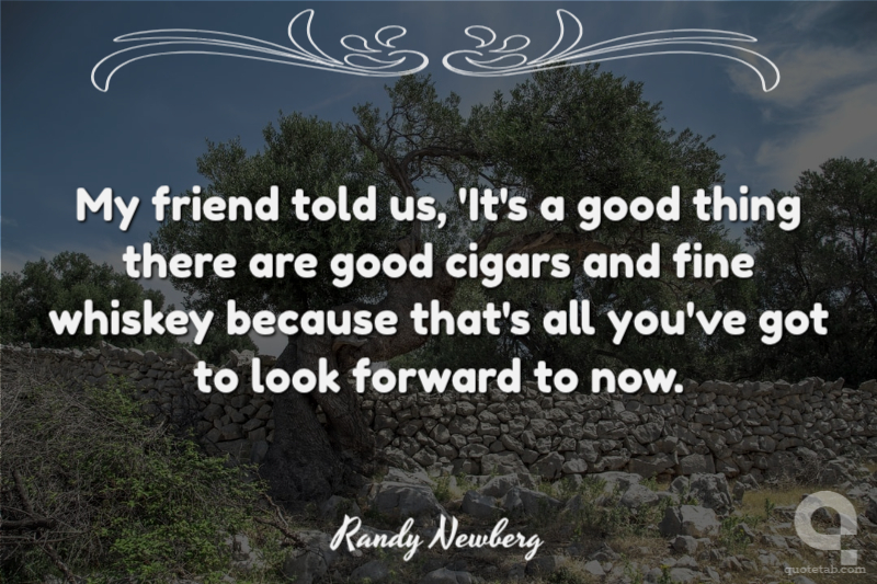 My friend told us, 'It's a good thing there are good cigars and fine whiskey because that's all you've got to look forward to now.